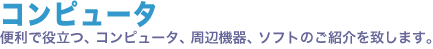 コンピュータ。便利で役立つ、コンピュータ、周辺機器、ソフトのご紹介を致します。