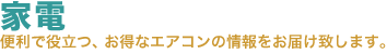 家電。便利で役立つ、お得な家電・エアコンの情報をお届け致します。