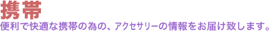 携帯。便利で快適な携帯の為の、アクセサリーの情報をお届け致します。