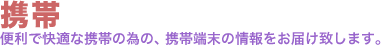 携帯。便利で快適な携帯の為の、携帯端末の情報をお届け致します。